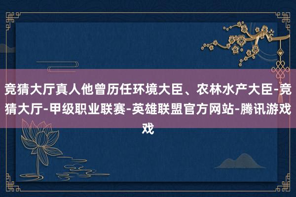 竞猜大厅真人他曾历任环境大臣、农林水产大臣-竞猜大厅-甲级职业联赛-英雄联盟官方网站-腾讯游戏