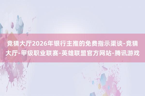 竞猜大厅2026年银行主推的免费指示渠谈-竞猜大厅-甲级职业联赛-英雄联盟官方网站-腾讯游戏
