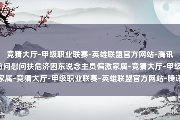 竞猜大厅-甲级职业联赛-英雄联盟官方网站-腾讯游戏到各辖市、区上门访问慰问扶危济困东说念主员偏激家属-竞猜大厅-甲级职业联赛-英雄联盟官方网站-腾讯游戏