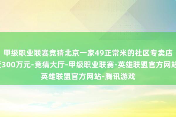 甲级职业联赛竞猜北京一家49正常米的社区专卖店年商业额近300万元-竞猜大厅-甲级职业联赛-英雄联盟官方网站-腾讯游戏