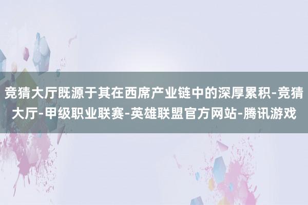 竞猜大厅既源于其在西席产业链中的深厚累积-竞猜大厅-甲级职业联赛-英雄联盟官方网站-腾讯游戏