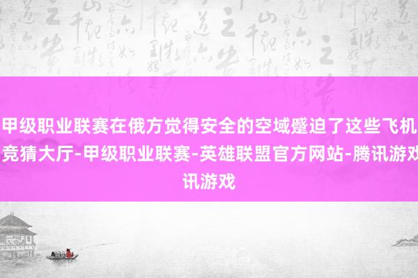 甲级职业联赛在俄方觉得安全的空域蹙迫了这些飞机-竞猜大厅-甲级职业联赛-英雄联盟官方网站-腾讯游戏
