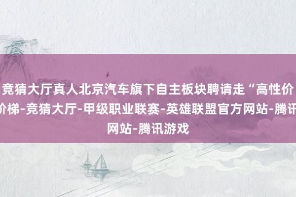 竞猜大厅真人北京汽车旗下自主板块聘请走“高性价比”阶梯-竞猜大厅-甲级职业联赛-英雄联盟官方网站-腾讯游戏