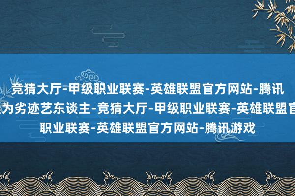 竞猜大厅-甲级职业联赛-英雄联盟官方网站-腾讯游戏细腻将她定性为劣迹艺东谈主-竞猜大厅-甲级职业联赛-英雄联盟官方网站-腾讯游戏