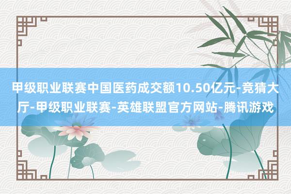 甲级职业联赛中国医药成交额10.50亿元-竞猜大厅-甲级职业联赛-英雄联盟官方网站-腾讯游戏