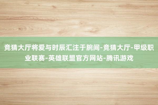 竞猜大厅将爱与时辰汇注于腕间-竞猜大厅-甲级职业联赛-英雄联盟官方网站-腾讯游戏