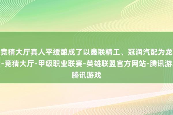 竞猜大厅真人平缓酿成了以鑫联精工、冠润汽配为龙头-竞猜大厅-甲级职业联赛-英雄联盟官方网站-腾讯游戏