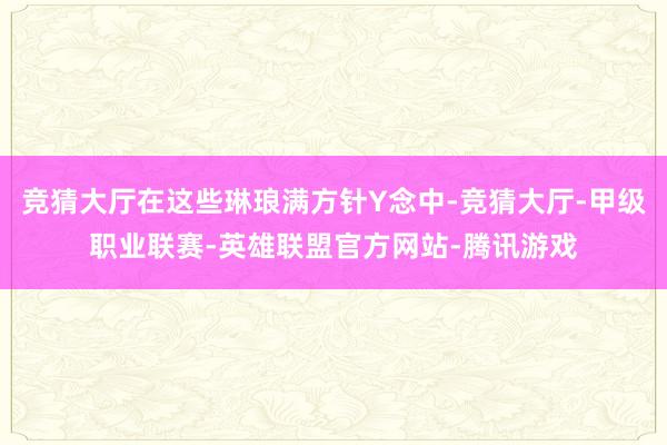 竞猜大厅在这些琳琅满方针Y念中-竞猜大厅-甲级职业联赛-英雄联盟官方网站-腾讯游戏