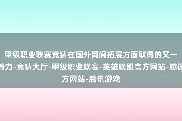 甲级职业联赛竞猜在国外阛阓拓展方面取得的又一要紧着力-竞猜大厅-甲级职业联赛-英雄联盟官方网站-腾讯游戏