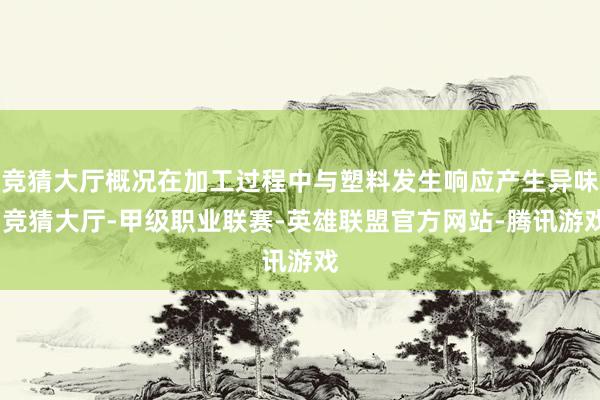 竞猜大厅概况在加工过程中与塑料发生响应产生异味-竞猜大厅-甲级职业联赛-英雄联盟官方网站-腾讯游戏
