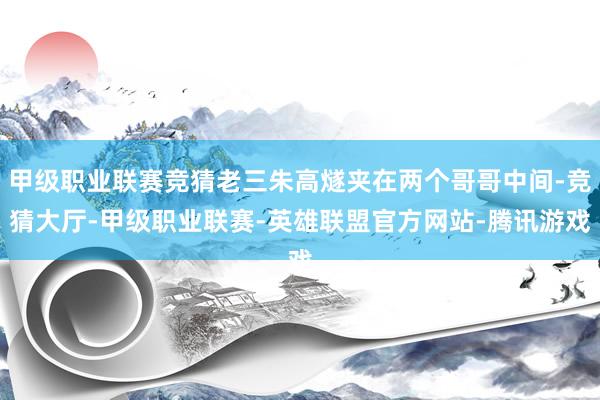 甲级职业联赛竞猜老三朱高燧夹在两个哥哥中间-竞猜大厅-甲级职业联赛-英雄联盟官方网站-腾讯游戏