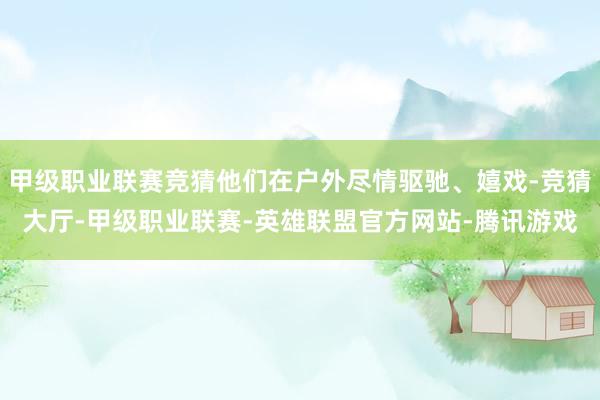 甲级职业联赛竞猜他们在户外尽情驱驰、嬉戏-竞猜大厅-甲级职业联赛-英雄联盟官方网站-腾讯游戏