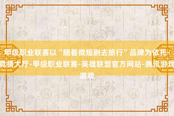 甲级职业联赛以“随着微短剧去旅行”品牌为依托-竞猜大厅-甲级职业联赛-英雄联盟官方网站-腾讯游戏