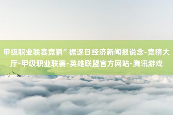 甲级职业联赛竞猜”据逐日经济新闻报说念-竞猜大厅-甲级职业联赛-英雄联盟官方网站-腾讯游戏