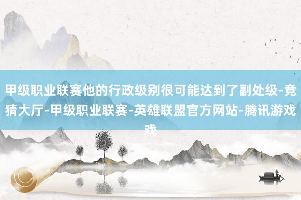 甲级职业联赛他的行政级别很可能达到了副处级-竞猜大厅-甲级职业联赛-英雄联盟官方网站-腾讯游戏