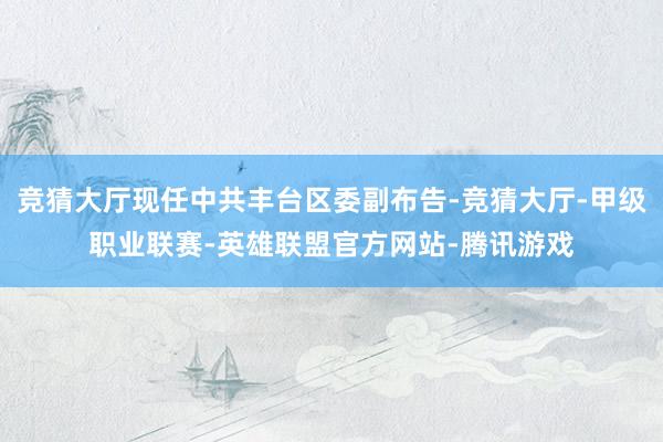 竞猜大厅现任中共丰台区委副布告-竞猜大厅-甲级职业联赛-英雄联盟官方网站-腾讯游戏