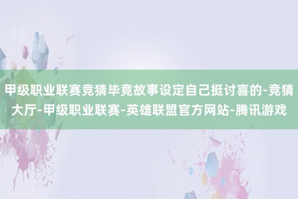甲级职业联赛竞猜毕竟故事设定自己挺讨喜的-竞猜大厅-甲级职业联赛-英雄联盟官方网站-腾讯游戏