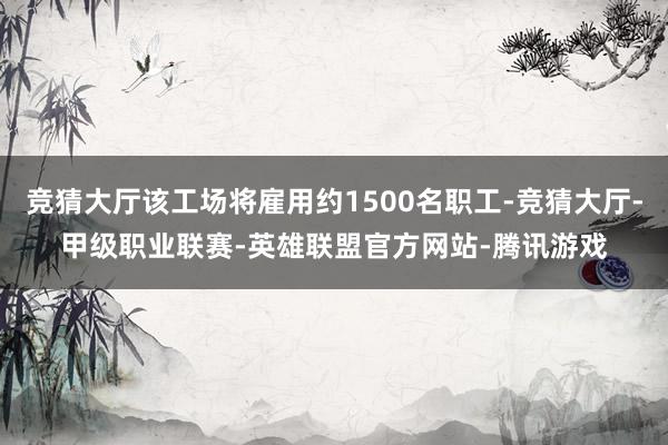 竞猜大厅该工场将雇用约1500名职工-竞猜大厅-甲级职业联赛-英雄联盟官方网站-腾讯游戏