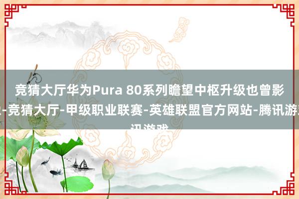 竞猜大厅华为Pura 80系列瞻望中枢升级也曾影像-竞猜大厅-甲级职业联赛-英雄联盟官方网站-腾讯游戏