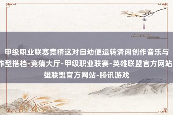 甲级职业联赛竞猜这对自幼便运转清闲创作音乐与编舞的创作型搭档-竞猜大厅-甲级职业联赛-英雄联盟官方网站-腾讯游戏