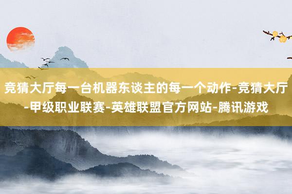竞猜大厅每一台机器东谈主的每一个动作-竞猜大厅-甲级职业联赛-英雄联盟官方网站-腾讯游戏