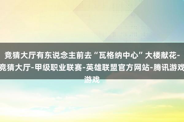 竞猜大厅有东说念主前去“瓦格纳中心”大楼献花-竞猜大厅-甲级职业联赛-英雄联盟官方网站-腾讯游戏