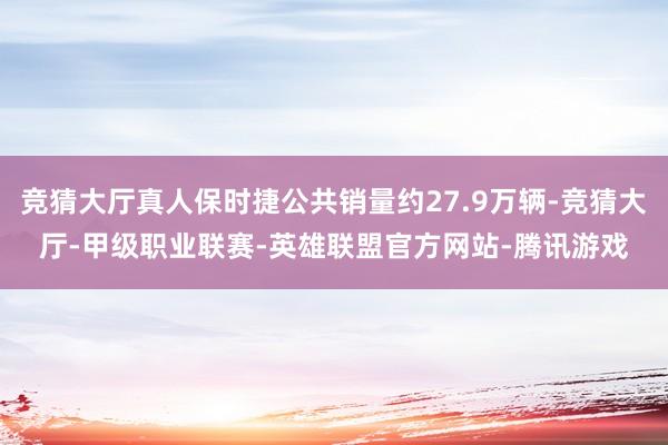 竞猜大厅真人保时捷公共销量约27.9万辆-竞猜大厅-甲级职业联赛-英雄联盟官方网站-腾讯游戏