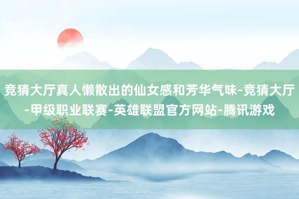 竞猜大厅真人懒散出的仙女感和芳华气味-竞猜大厅-甲级职业联赛-英雄联盟官方网站-腾讯游戏