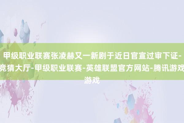 甲级职业联赛张凌赫又一新剧于近日官宣过审下证-竞猜大厅-甲级职业联赛-英雄联盟官方网站-腾讯游戏