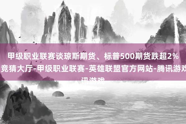 甲级职业联赛谈琼斯期货、标普500期货跌超2%-竞猜大厅-甲级职业联赛-英雄联盟官方网站-腾讯游戏