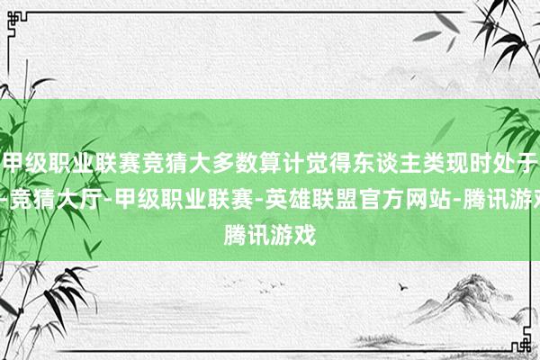 甲级职业联赛竞猜大多数算计觉得东谈主类现时处于0-竞猜大厅-甲级职业联赛-英雄联盟官方网站-腾讯游戏