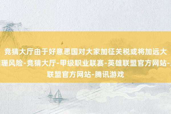 竞猜大厅由于好意思国对大家加征关税或将加远大家经济阑珊风险-竞猜大厅-甲级职业联赛-英雄联盟官方网站-腾讯游戏