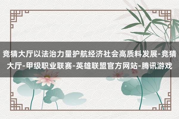 竞猜大厅以法治力量护航经济社会高质料发展-竞猜大厅-甲级职业联赛-英雄联盟官方网站-腾讯游戏