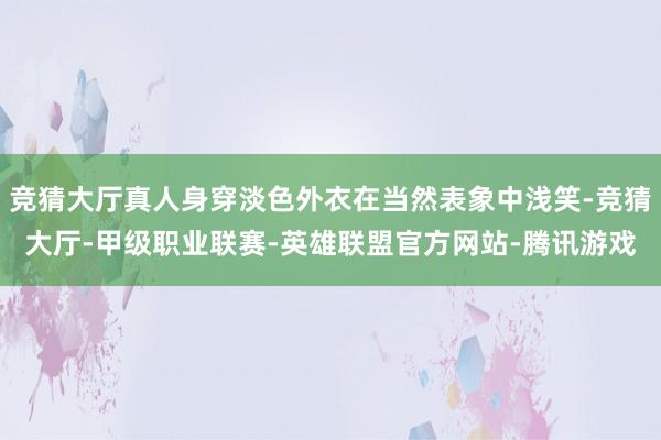 竞猜大厅真人身穿淡色外衣在当然表象中浅笑-竞猜大厅-甲级职业联赛-英雄联盟官方网站-腾讯游戏
