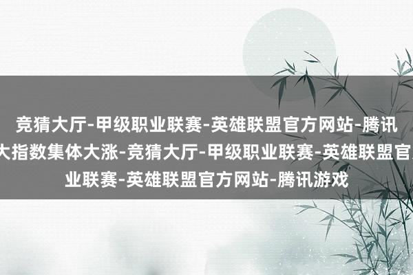 竞猜大厅-甲级职业联赛-英雄联盟官方网站-腾讯游戏好意思股三大指数集体大涨-竞猜大厅-甲级职业联赛-英雄联盟官方网站-腾讯游戏