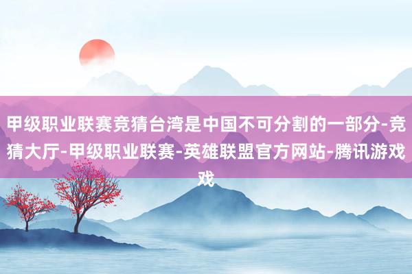 甲级职业联赛竞猜台湾是中国不可分割的一部分-竞猜大厅-甲级职业联赛-英雄联盟官方网站-腾讯游戏