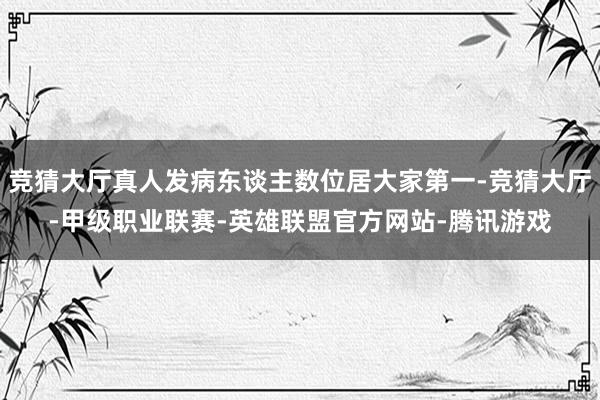竞猜大厅真人发病东谈主数位居大家第一-竞猜大厅-甲级职业联赛-英雄联盟官方网站-腾讯游戏