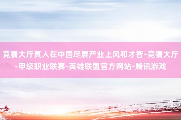竞猜大厅真人在中国尽展产业上风和才智-竞猜大厅-甲级职业联赛-英雄联盟官方网站-腾讯游戏