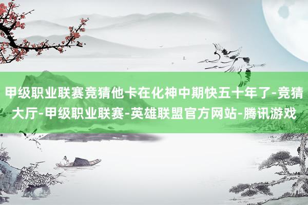 甲级职业联赛竞猜他卡在化神中期快五十年了-竞猜大厅-甲级职业联赛-英雄联盟官方网站-腾讯游戏