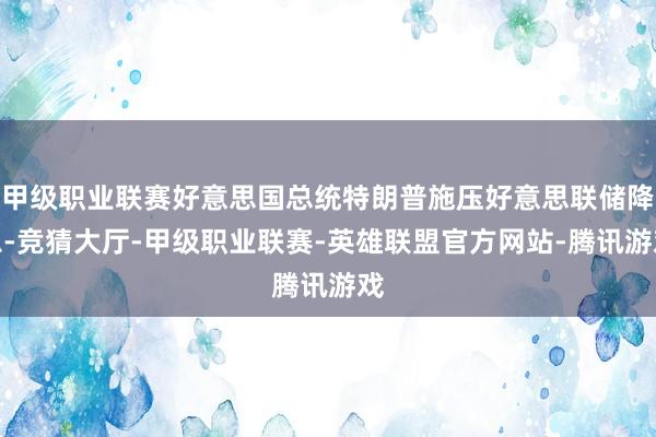 甲级职业联赛好意思国总统特朗普施压好意思联储降息-竞猜大厅-甲级职业联赛-英雄联盟官方网站-腾讯游戏