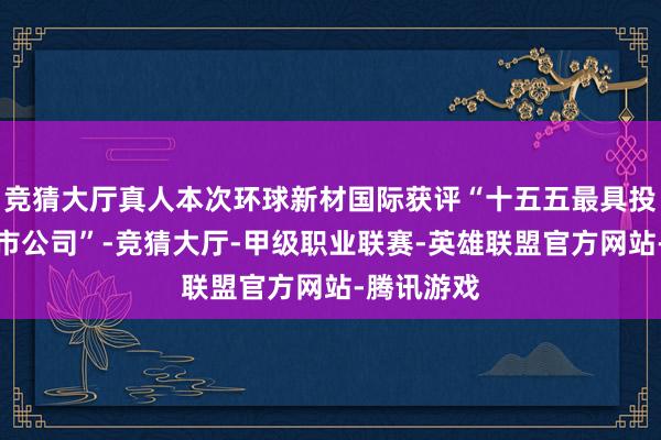 竞猜大厅真人本次环球新材国际获评“十五五最具投资价值上市公司”-竞猜大厅-甲级职业联赛-英雄联盟官方网站-腾讯游戏