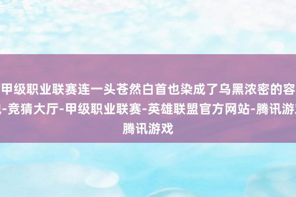 甲级职业联赛连一头苍然白首也染成了乌黑浓密的容貌-竞猜大厅-甲级职业联赛-英雄联盟官方网站-腾讯游戏