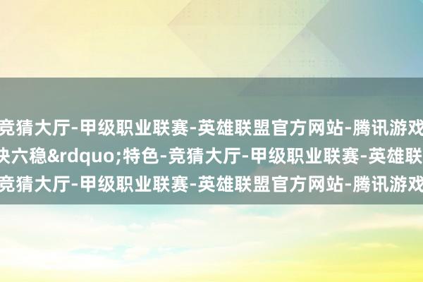 竞猜大厅-甲级职业联赛-英雄联盟官方网站-腾讯游戏主要呈现&ldquo;六快六稳&rdquo;特色-竞猜大厅-甲级职业联赛-英雄联盟官方网站-腾讯游戏