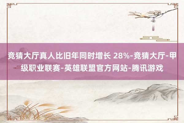 竞猜大厅真人比旧年同时增长 28%-竞猜大厅-甲级职业联赛-英雄联盟官方网站-腾讯游戏