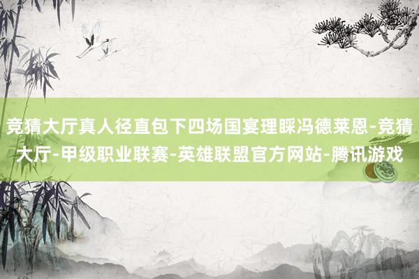 竞猜大厅真人径直包下四场国宴理睬冯德莱恩-竞猜大厅-甲级职业联赛-英雄联盟官方网站-腾讯游戏