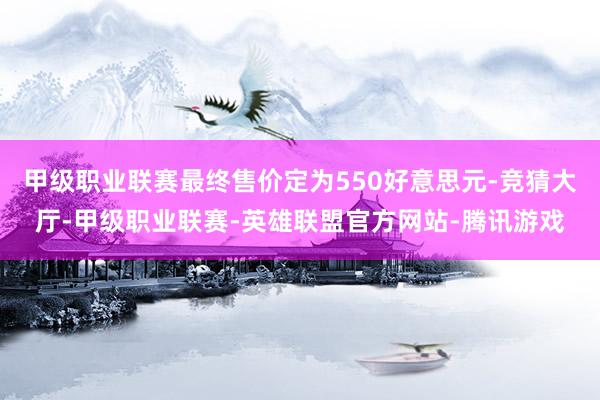 甲级职业联赛最终售价定为550好意思元-竞猜大厅-甲级职业联赛-英雄联盟官方网站-腾讯游戏
