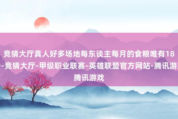 竞猜大厅真人好多场地每东谈主每月的食粮唯有18斤-竞猜大厅-甲级职业联赛-英雄联盟官方网站-腾讯游戏