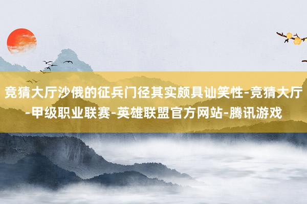竞猜大厅沙俄的征兵门径其实颇具讪笑性-竞猜大厅-甲级职业联赛-英雄联盟官方网站-腾讯游戏