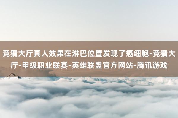 竞猜大厅真人效果在淋巴位置发现了癌细胞-竞猜大厅-甲级职业联赛-英雄联盟官方网站-腾讯游戏