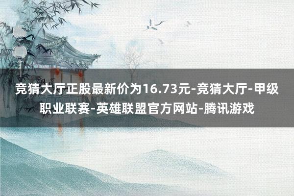 竞猜大厅正股最新价为16.73元-竞猜大厅-甲级职业联赛-英雄联盟官方网站-腾讯游戏